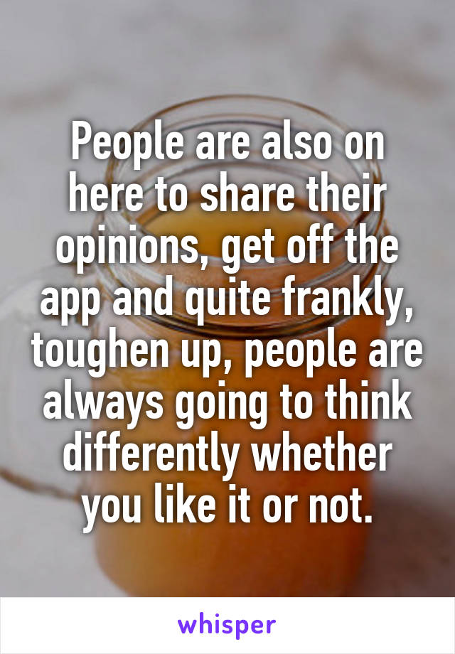 People are also on here to share their opinions, get off the app and quite frankly, toughen up, people are always going to think differently whether you like it or not.