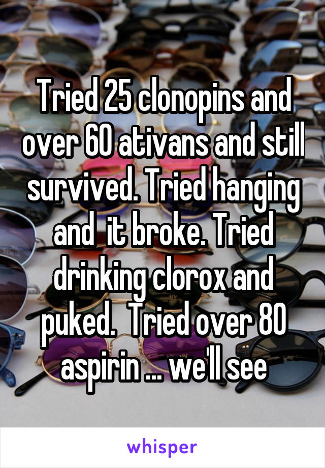 Tried 25 clonopins and over 60 ativans and still survived. Tried hanging and  it broke. Tried drinking clorox and puked.  Tried over 80 aspirin ... we'll see