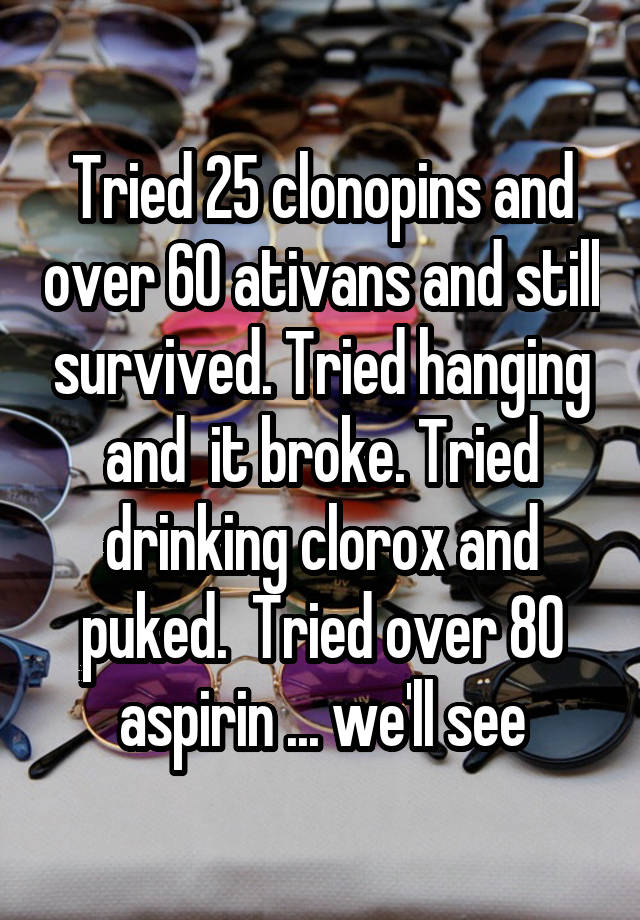 Tried 25 clonopins and over 60 ativans and still survived. Tried hanging and  it broke. Tried drinking clorox and puked.  Tried over 80 aspirin ... we'll see