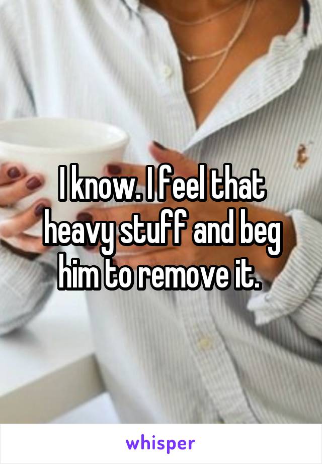 I know. I feel that heavy stuff and beg him to remove it. 