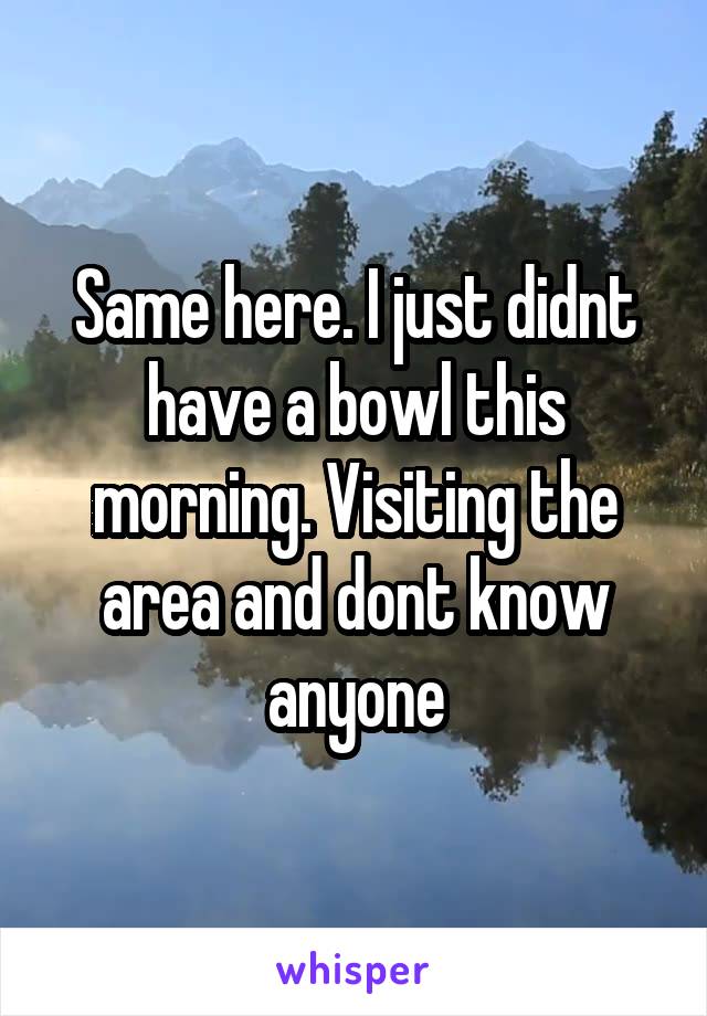 Same here. I just didnt have a bowl this morning. Visiting the area and dont know anyone