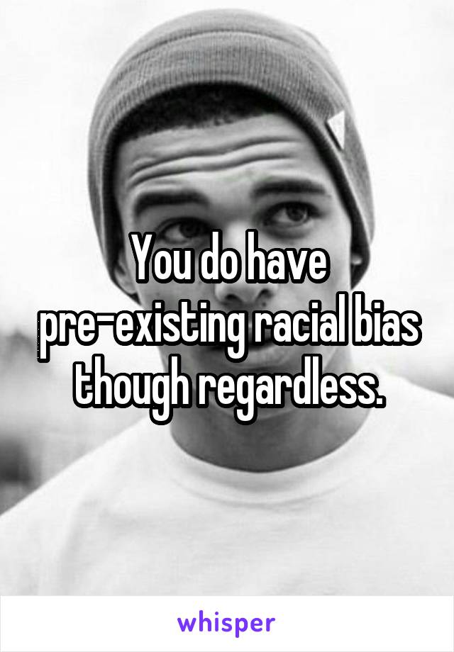 You do have pre-existing racial bias though regardless.