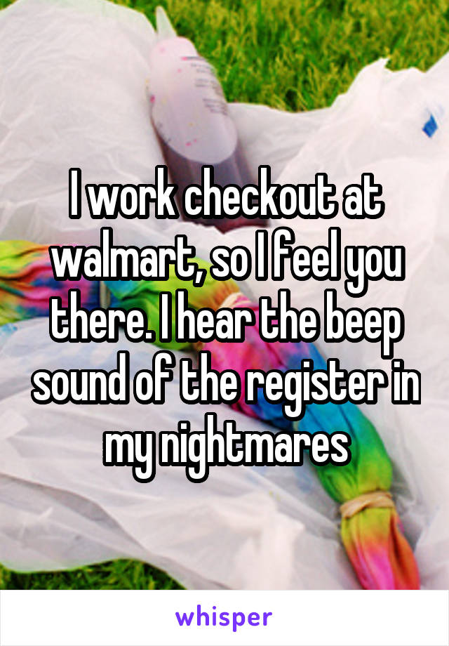 I work checkout at walmart, so I feel you there. I hear the beep sound of the register in my nightmares