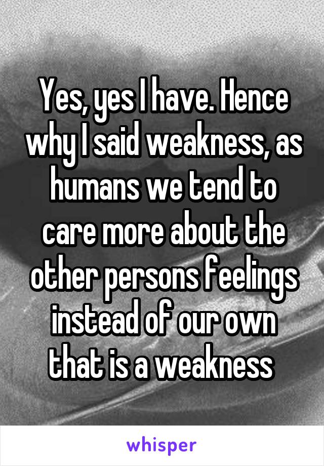 Yes, yes I have. Hence why I said weakness, as humans we tend to care more about the other persons feelings instead of our own that is a weakness 