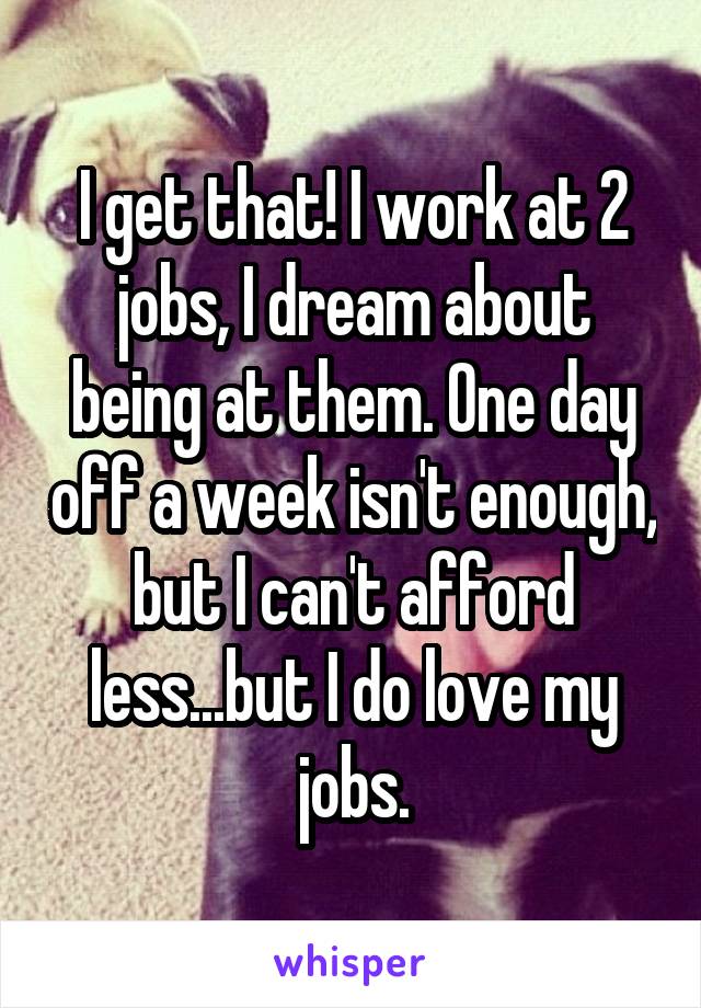 I get that! I work at 2 jobs, I dream about being at them. One day off a week isn't enough, but I can't afford less...but I do love my jobs.