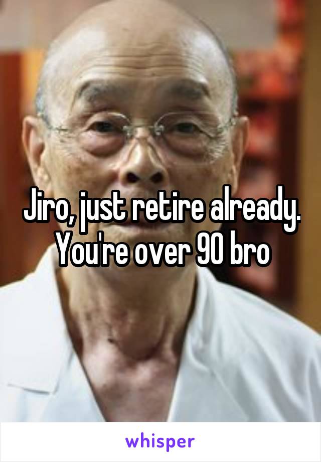 Jiro, just retire already. You're over 90 bro