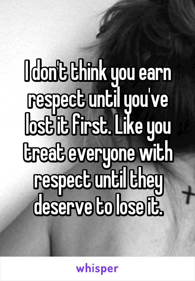 I don't think you earn respect until you've lost it first. Like you treat everyone with respect until they deserve to lose it.