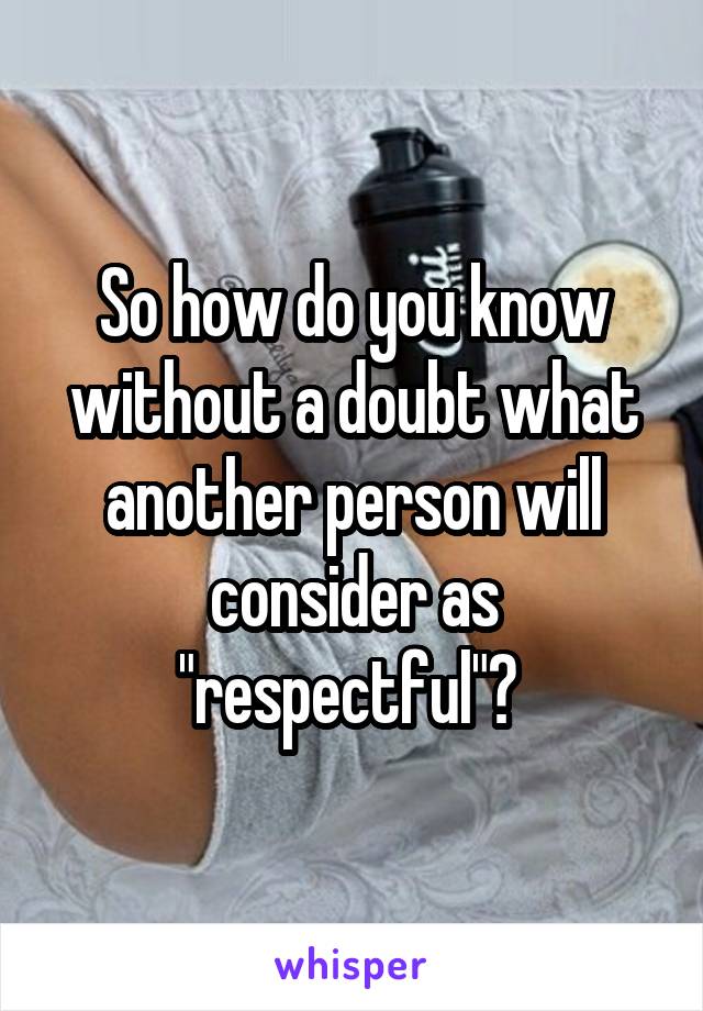 So how do you know without a doubt what another person will consider as "respectful"? 