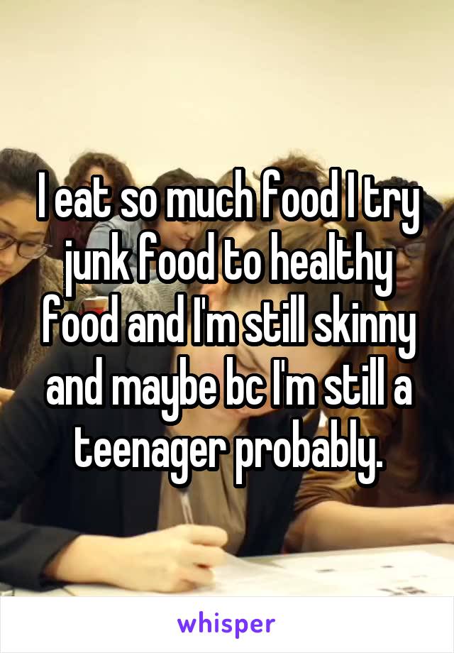 I eat so much food I try junk food to healthy food and I'm still skinny and maybe bc I'm still a teenager probably.