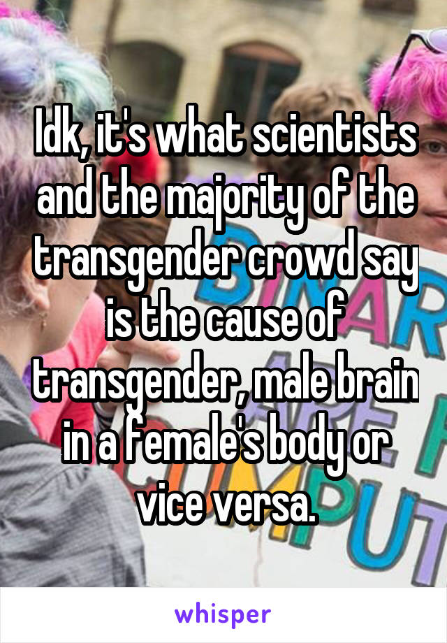 Idk, it's what scientists and the majority of the transgender crowd say is the cause of transgender, male brain in a female's body or vice versa.