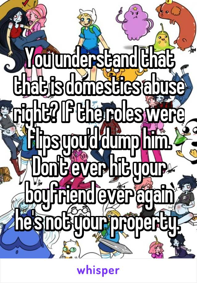 You understand that that is domestics abuse right? If the roles were flips you'd dump him. Don't ever hit your boyfriend ever again he's not your property. 