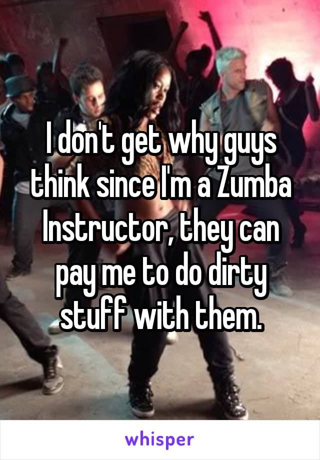 I don't get why guys think since I'm a Zumba Instructor, they can pay me to do dirty stuff with them.