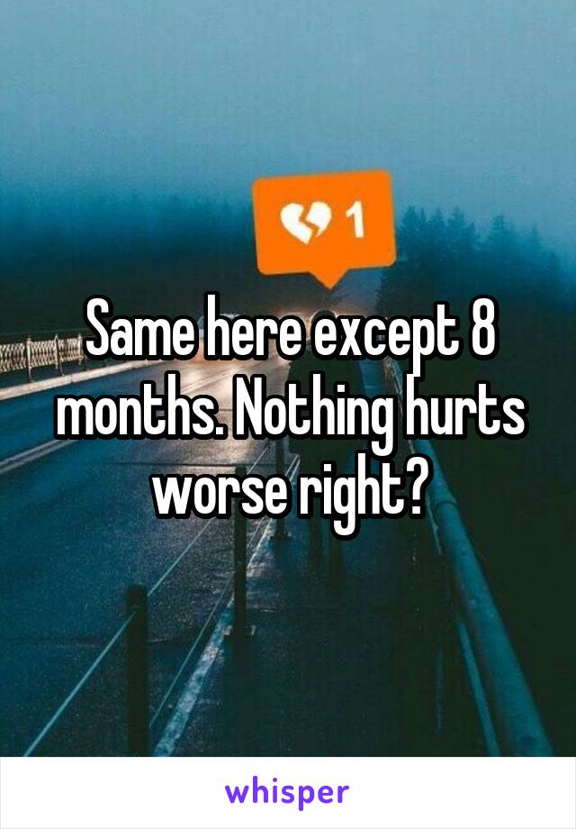 Same here except 8 months. Nothing hurts worse right?