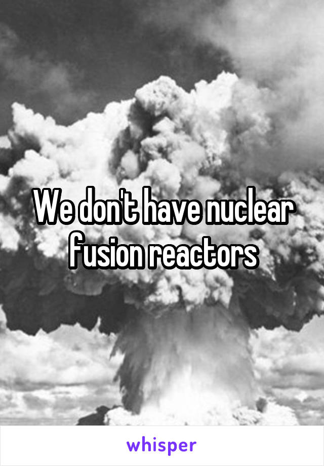 We don't have nuclear fusion reactors