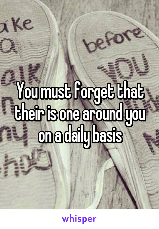 You must forget that their is one around you on a daily basis