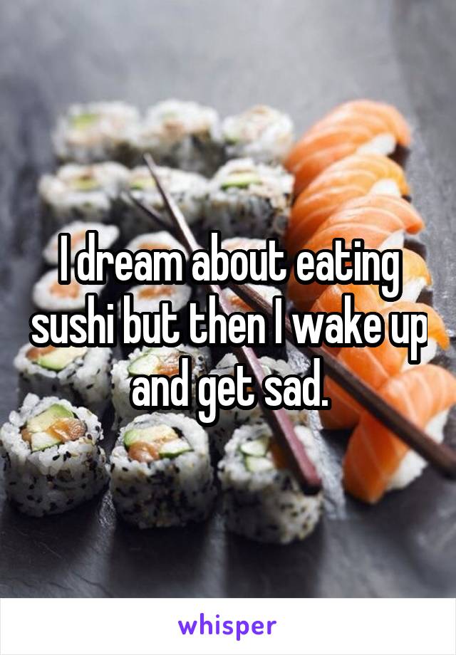 I dream about eating sushi but then I wake up and get sad.
