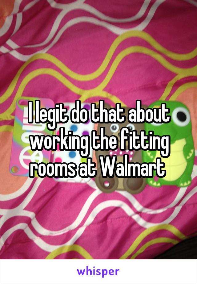 I legit do that about working the fitting rooms at Walmart 