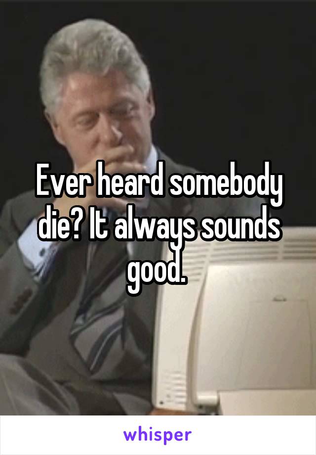 Ever heard somebody die? It always sounds good. 