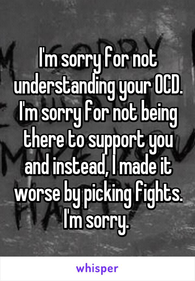 I'm sorry for not understanding your OCD. I'm sorry for not being there to support you and instead, I made it worse by picking fights. I'm sorry. 