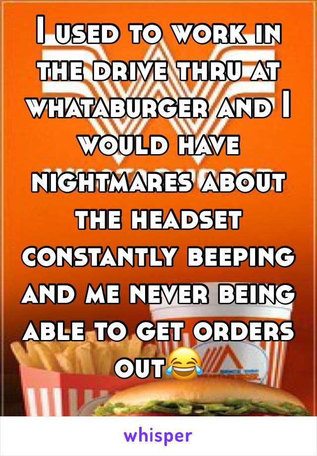 I used to work in the drive thru at whataburger and I would have nightmares about the headset constantly beeping and me never being able to get orders out😂