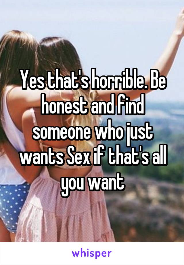 Yes that's horrible. Be honest and find someone who just wants Sex if that's all you want