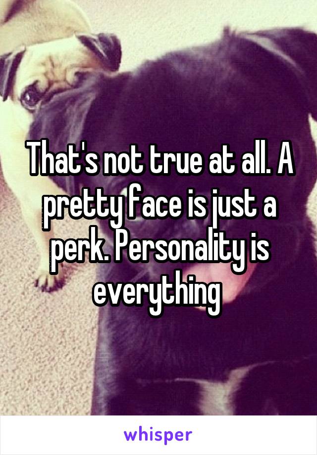 That's not true at all. A pretty face is just a perk. Personality is everything 