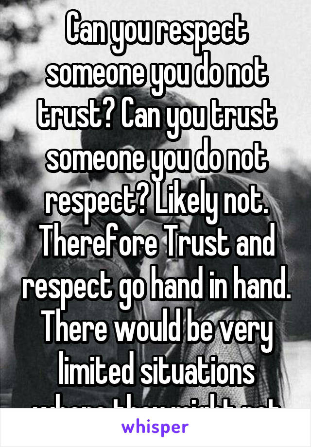 Can you respect someone you do not trust? Can you trust someone you do not respect? Likely not. Therefore Trust and respect go hand in hand. There would be very limited situations where they might not