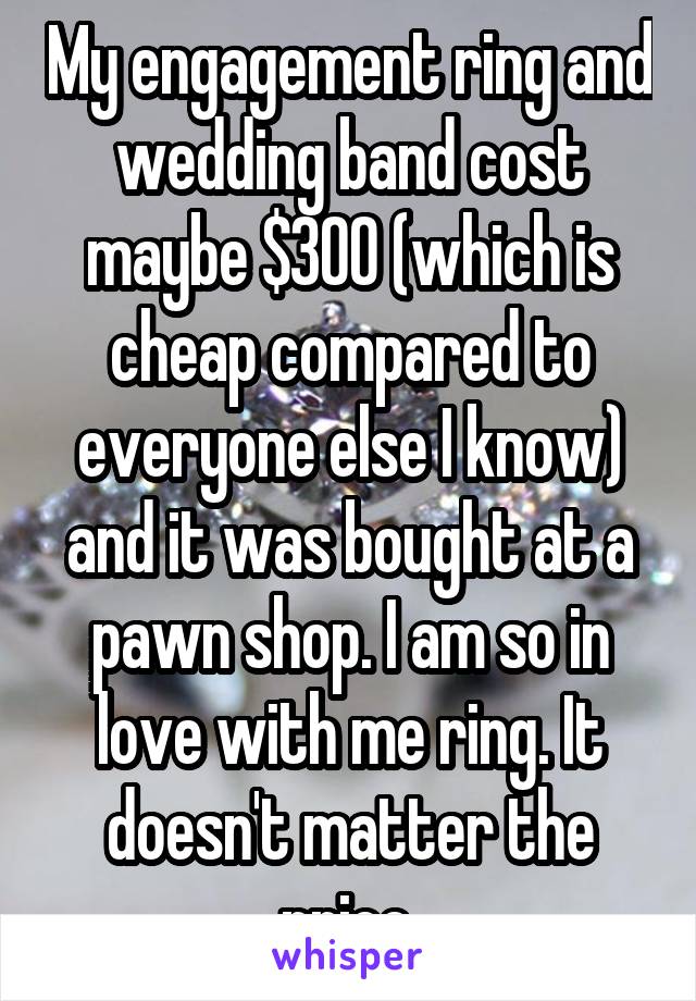 My engagement ring and wedding band cost maybe $300 (which is cheap compared to everyone else I know) and it was bought at a pawn shop. I am so in love with me ring. It doesn't matter the price.