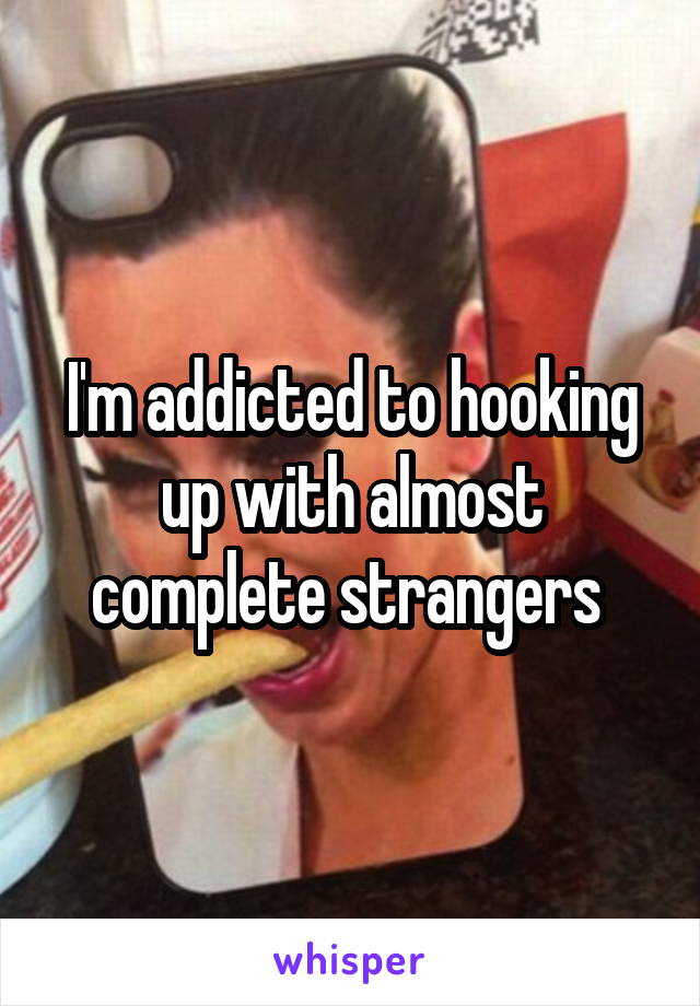 I'm addicted to hooking up with almost complete strangers 