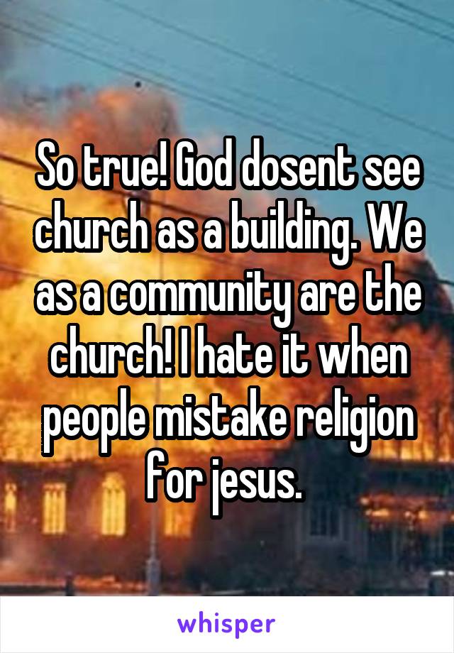 So true! God dosent see church as a building. We as a community are the church! I hate it when people mistake religion for jesus. 