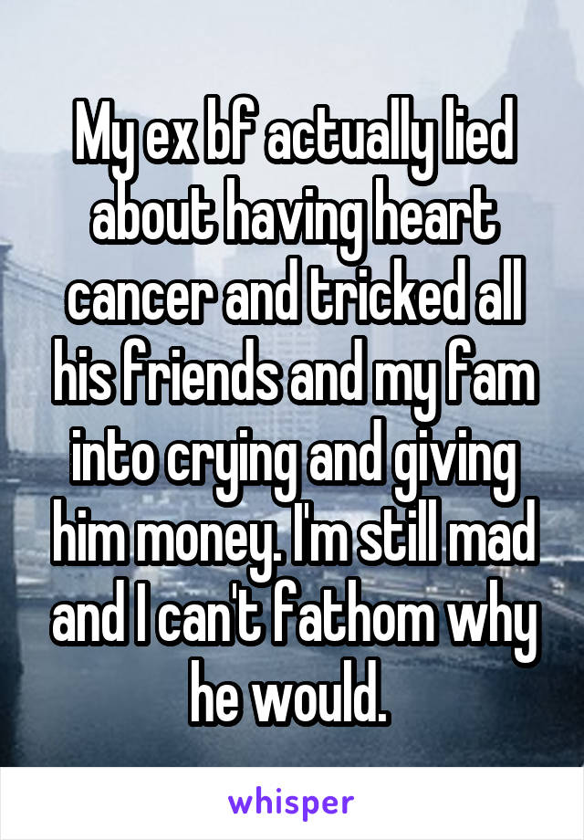 My ex bf actually lied about having heart cancer and tricked all his friends and my fam into crying and giving him money. I'm still mad and I can't fathom why he would. 
