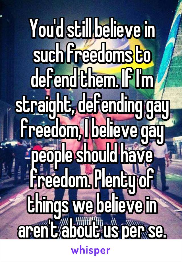 You'd still believe in such freedoms to defend them. If I'm straight, defending gay freedom, I believe gay people should have freedom. Plenty of things we believe in aren't about us per se.