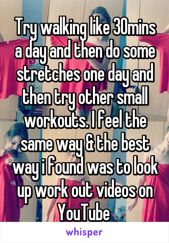 Try walking like 30mins a day and then do some stretches one day and then try other small workouts. I feel the same way & the best way i found was to look up work out videos on YouTube 