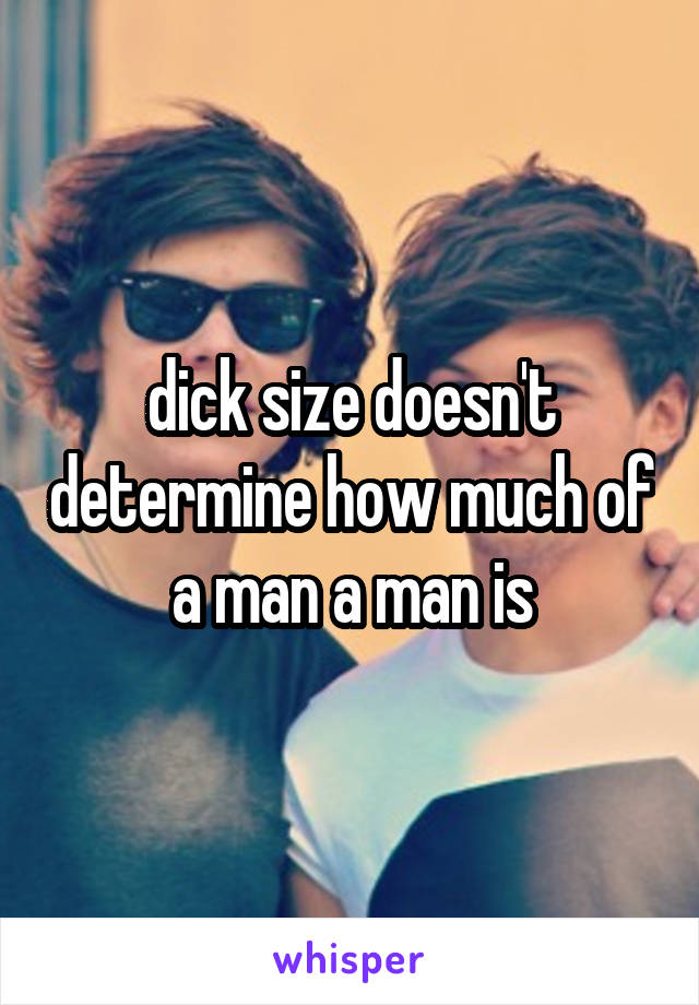 dick size doesn't determine how much of a man a man is