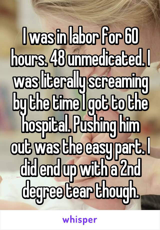 I was in labor for 60 hours. 48 unmedicated. I was literally screaming by the time I got to the hospital. Pushing him out was the easy part. I did end up with a 2nd degree tear though.