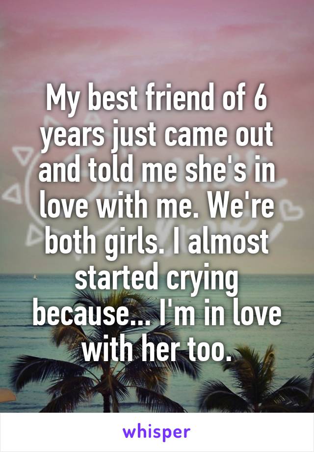 My best friend of 6 years just came out and told me she's in love with me. We're both girls. I almost started crying because... I'm in love with her too.