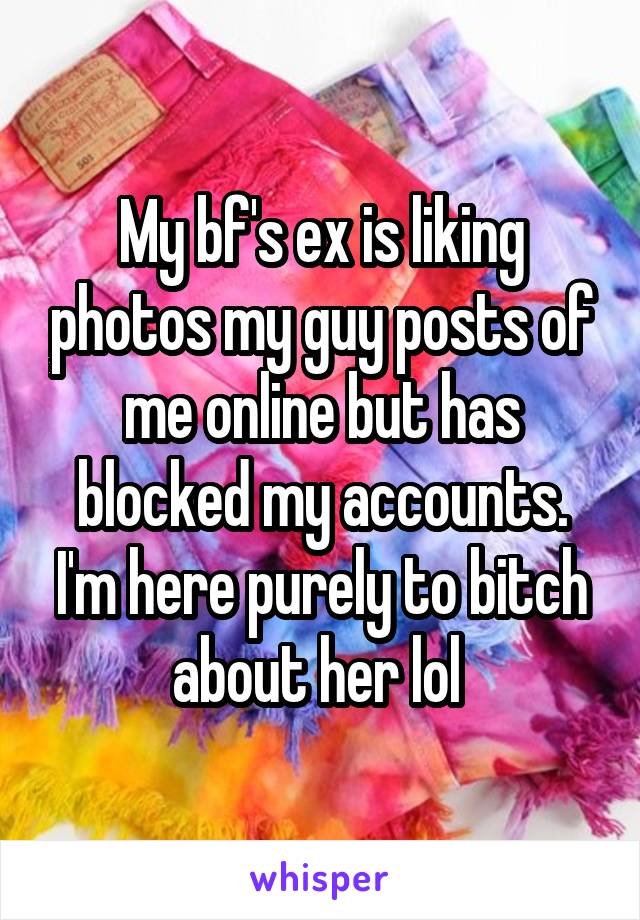 My bf's ex is liking photos my guy posts of me online but has blocked my accounts. I'm here purely to bitch about her lol 