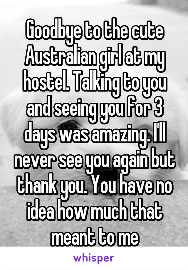 Goodbye to the cute Australian girl at my hostel. Talking to you and seeing you for 3 days was amazing. I'll never see you again but thank you. You have no idea how much that meant to me