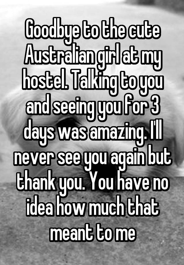 Goodbye to the cute Australian girl at my hostel. Talking to you and seeing you for 3 days was amazing. I'll never see you again but thank you. You have no idea how much that meant to me