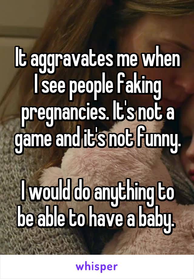 It aggravates me when I see people faking pregnancies. It's not a game and it's not funny. 
I would do anything to be able to have a baby. 