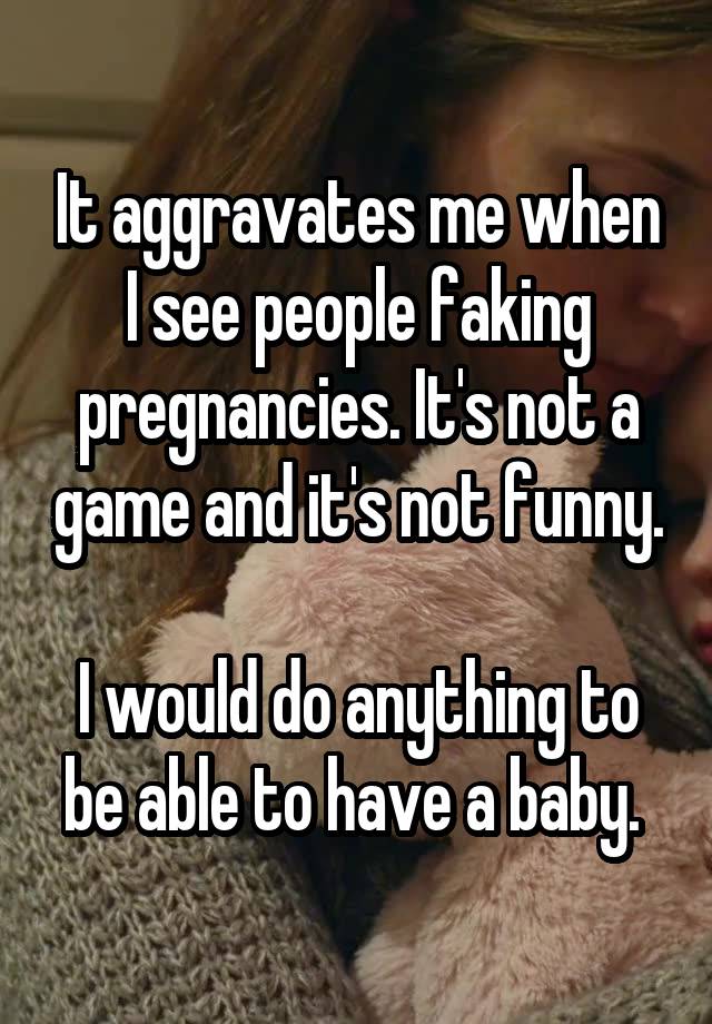 It aggravates me when I see people faking pregnancies. It's not a game and it's not funny. 
I would do anything to be able to have a baby. 