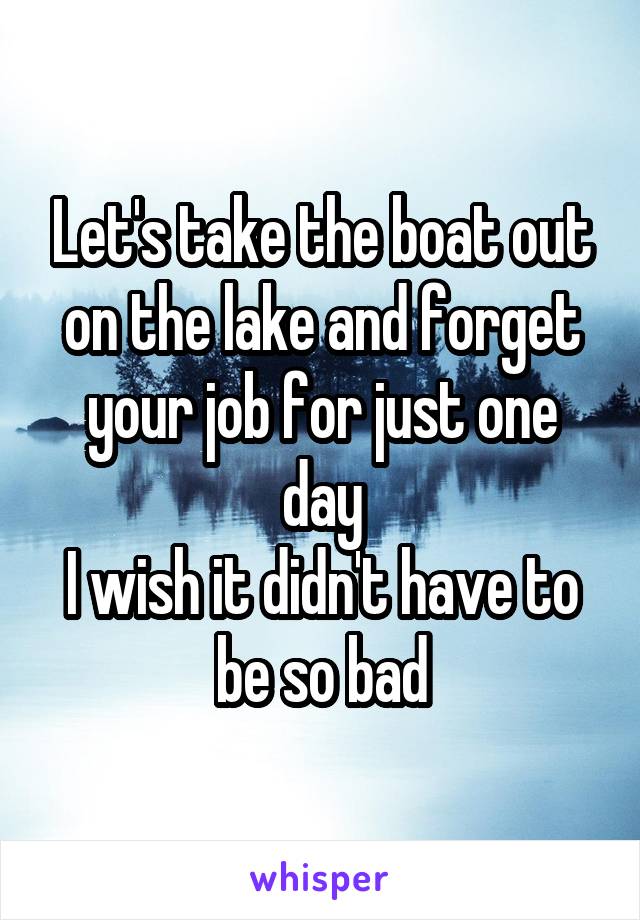 Let's take the boat out on the lake and forget your job for just one day
I wish it didn't have to be so bad