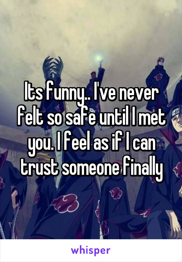 Its funny.. I've never felt so safe until I met you. I feel as if I can trust someone finally