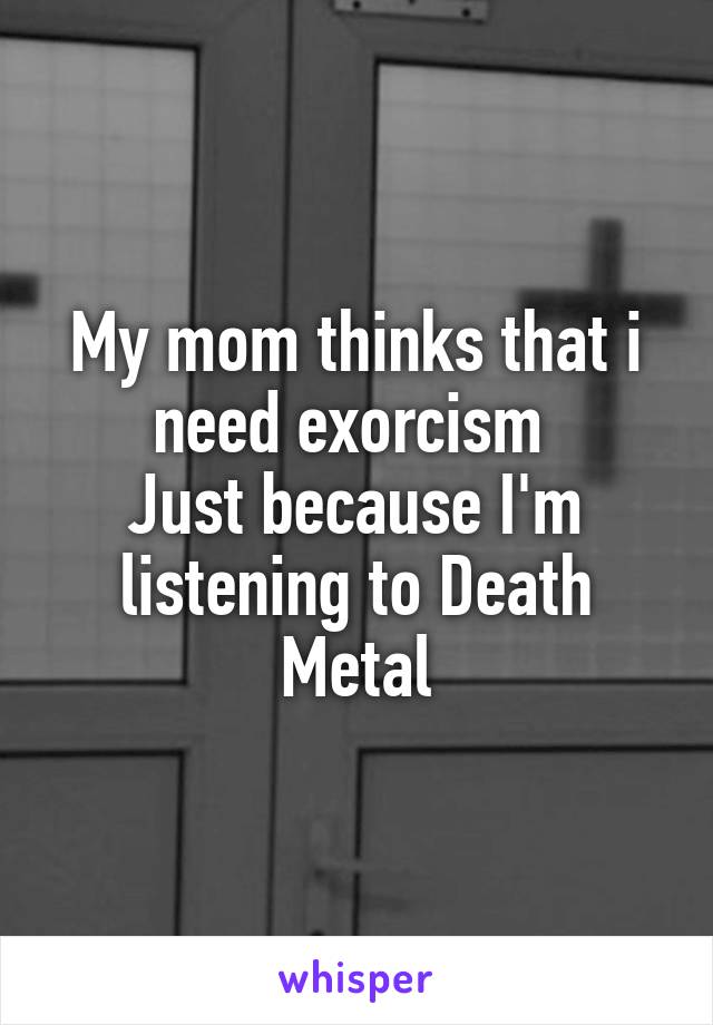 My mom thinks that i need exorcism 
Just because I'm listening to Death Metal