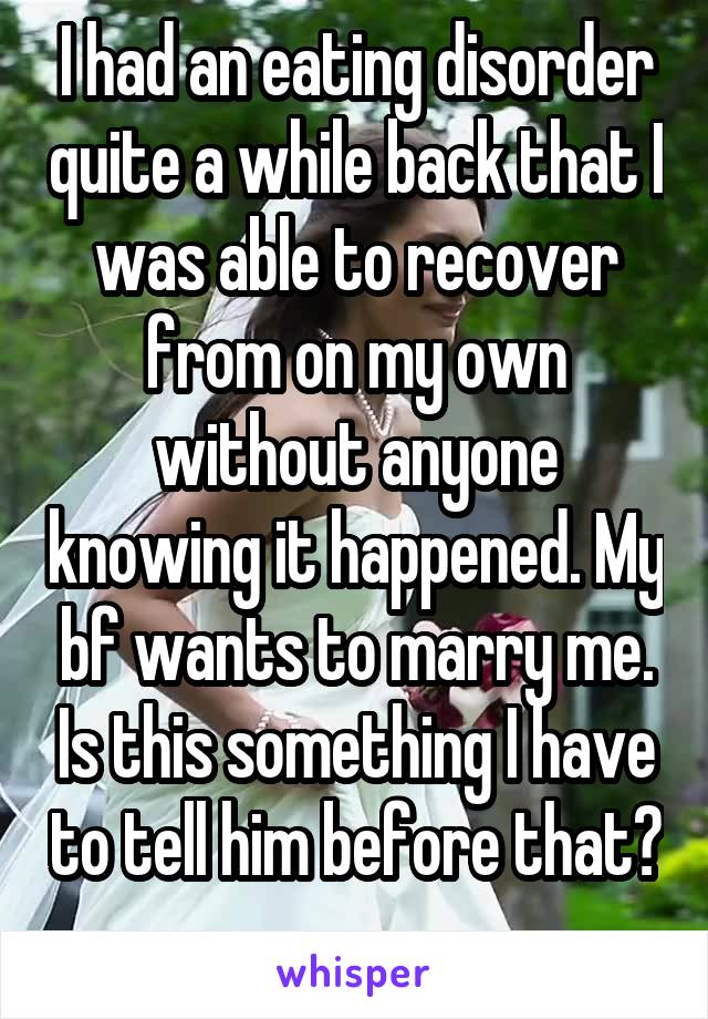 I had an eating disorder quite a while back that I was able to recover from on my own without anyone knowing it happened. My bf wants to marry me. Is this something I have to tell him before that? 