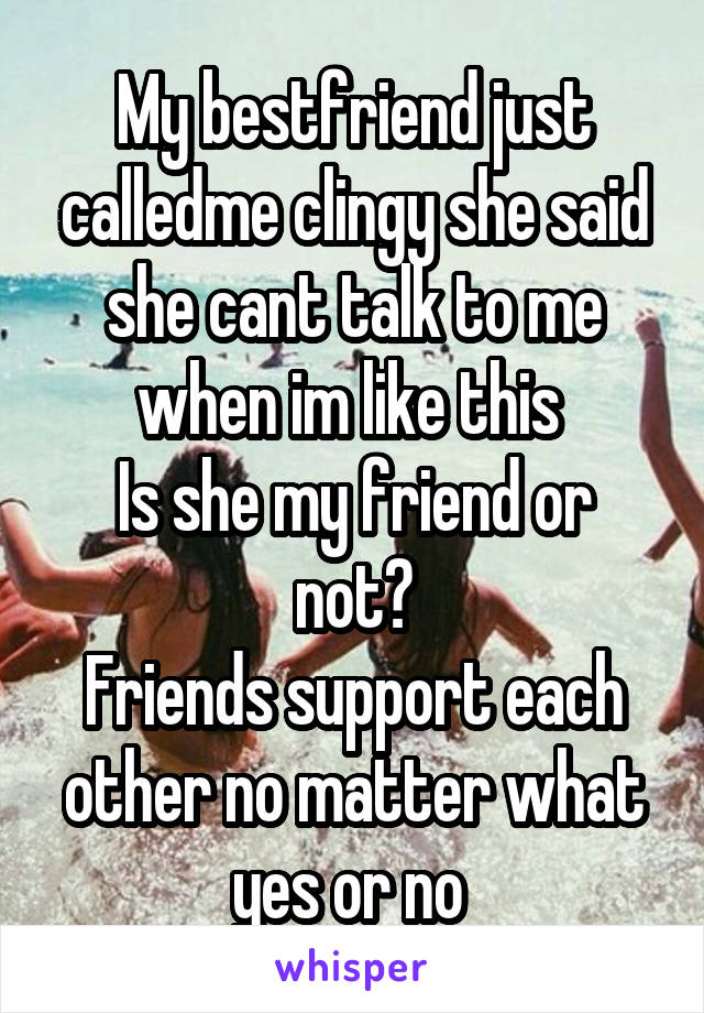 My bestfriend just calledme clingy she said she cant talk to me when im like this 
Is she my friend or not?
Friends support each other no matter what yes or no 