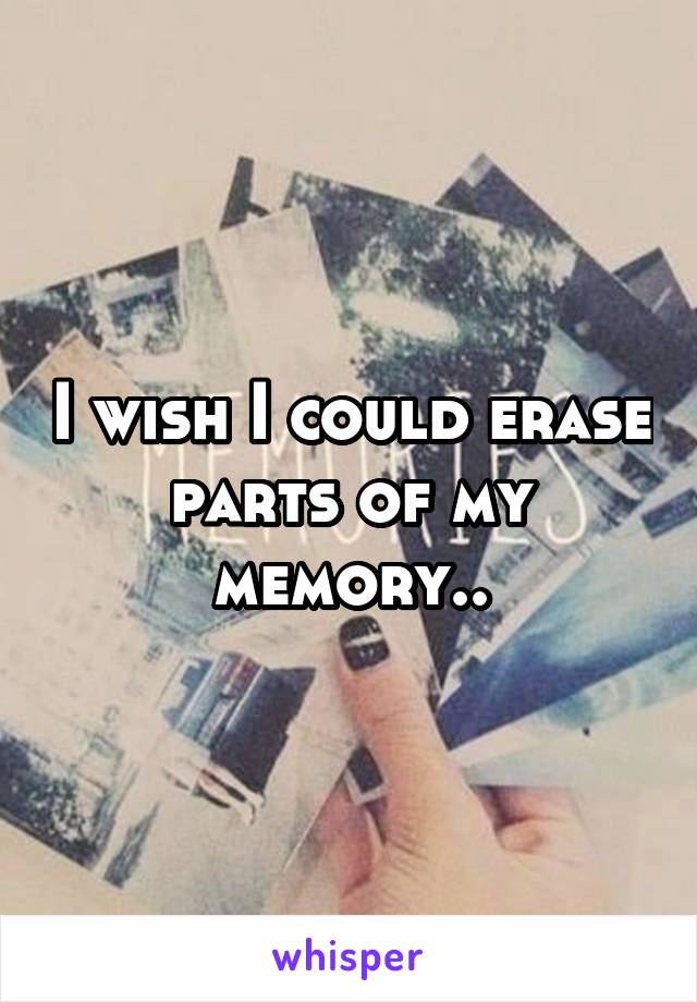 I wish I could erase parts of my memory..