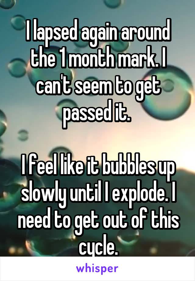 I lapsed again around the 1 month mark. I can't seem to get passed it. 

I feel like it bubbles up slowly until I explode. I need to get out of this cycle.