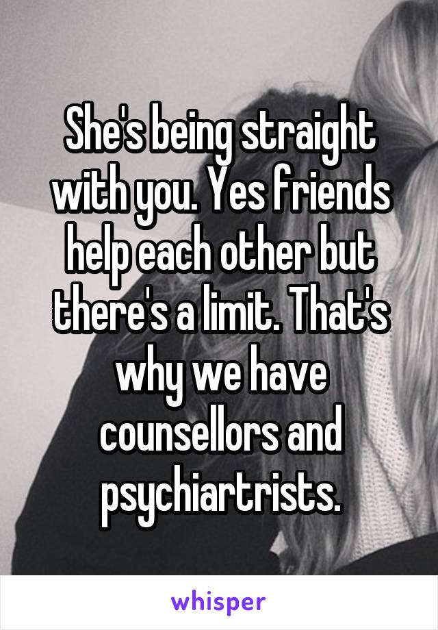 She's being straight with you. Yes friends help each other but there's a limit. That's why we have counsellors and psychiartrists.