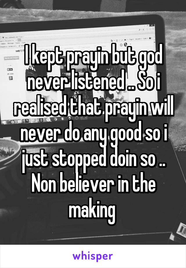 I kept prayin but god never listened .. So i realised that prayin will never do any good so i just stopped doin so .. Non believer in the making 